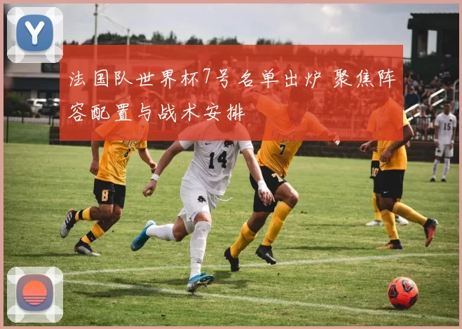 法国队世界杯7号名单出炉 聚焦阵容配置与战术安排