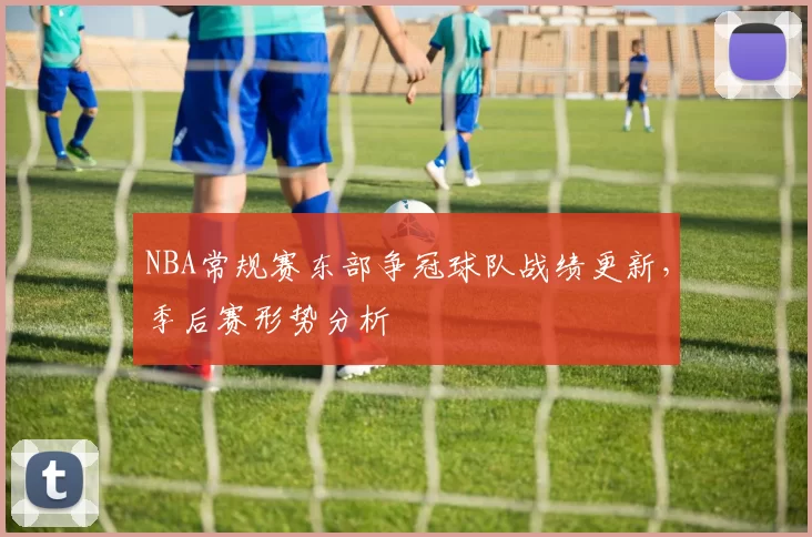 NBA常规赛东部争冠球队战绩更新，季后赛形势分析