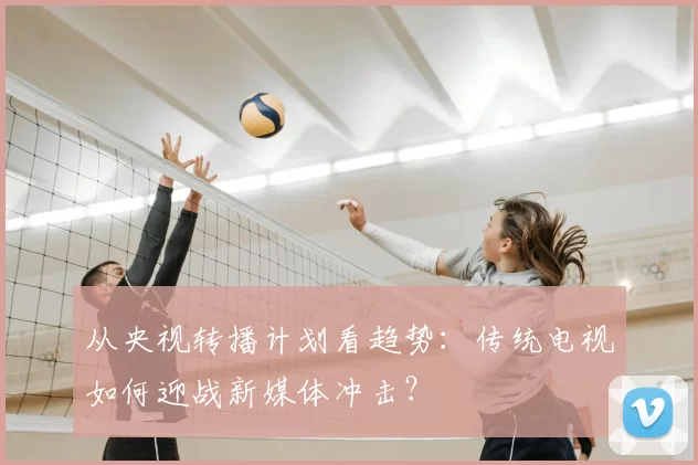 从央视转播计划看趋势:传统电视如何迎战新媒体冲击?