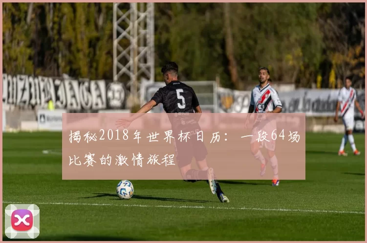 揭秘2018年世界杯日历:一段64场比赛的激情旅程
