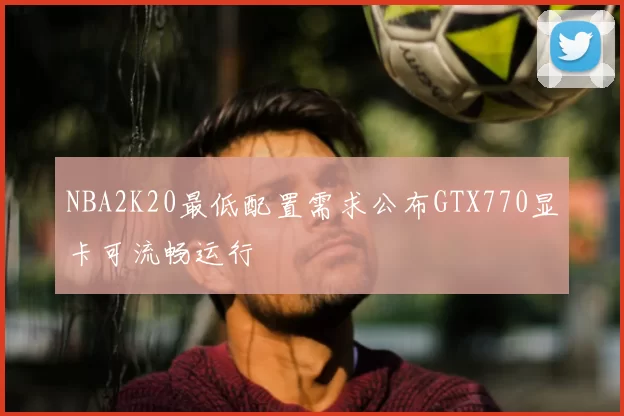 NBA2K20最低配置需求公布GTX770显卡可流畅运行
