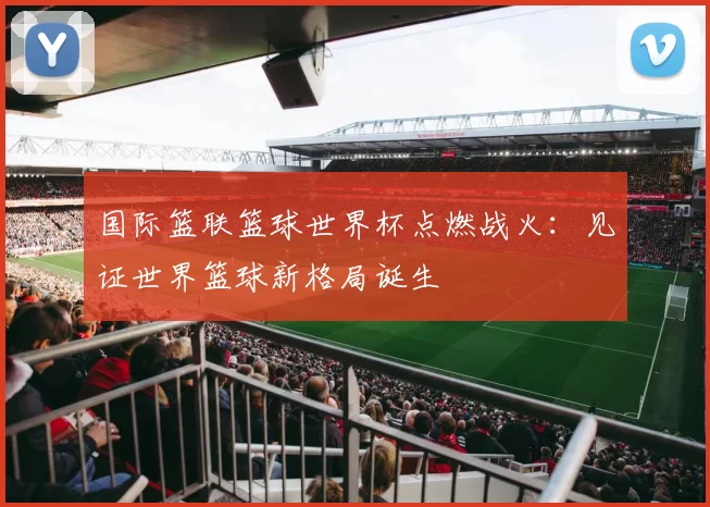 国际篮联篮球世界杯点燃战火：见证世界篮球新格局诞生