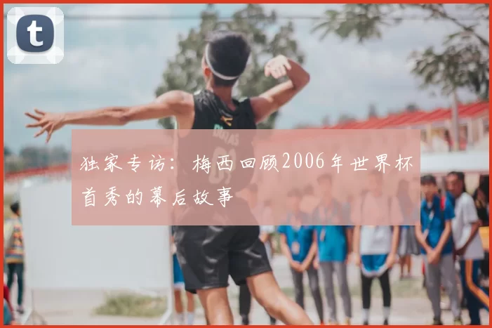 独家专访:梅西回顾2006年世界杯首秀的幕后故事