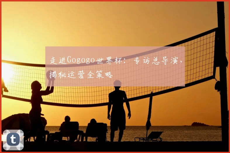 走进Gogogo世界杯：专访总导演，揭秘运营全策略