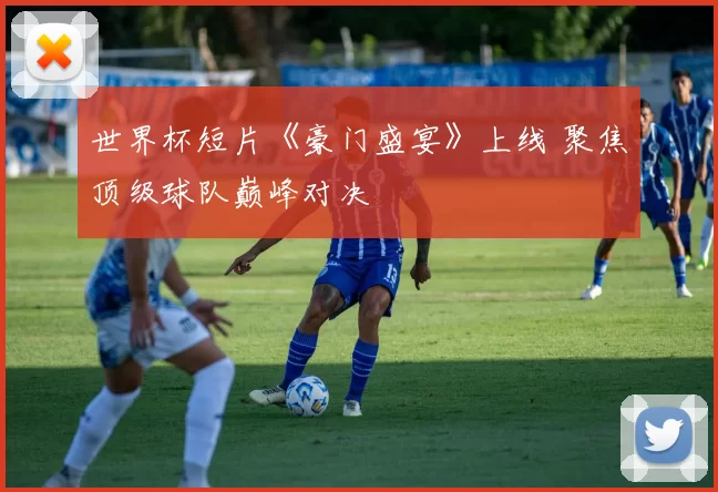 世界杯短片《豪门盛宴》上线 聚焦顶级球队巅峰对决