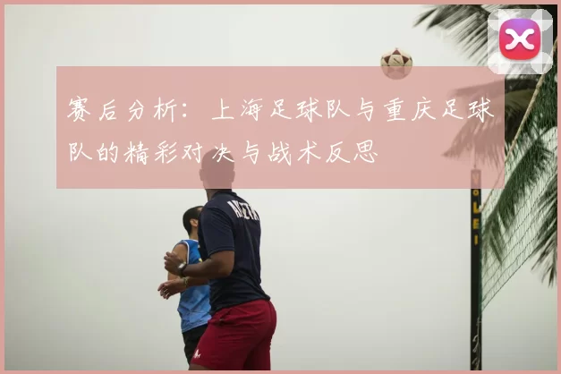 赛后分析:上海足球队与重庆足球队的精彩对决与战术反思