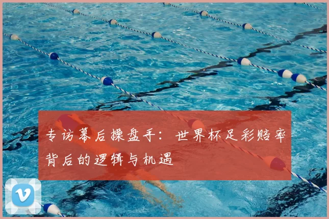 专访幕后操盘手:世界杯足彩赔率背后的逻辑与机遇