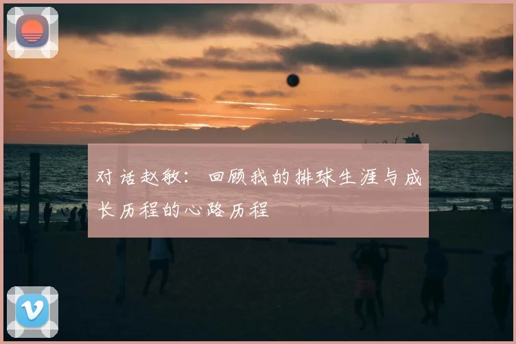 对话赵敏：回顾我的排球生涯与成长历程的心路历程