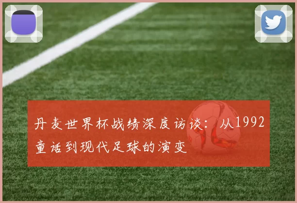 丹麦世界杯战绩深度访谈:从1992童话到现代足球的演变