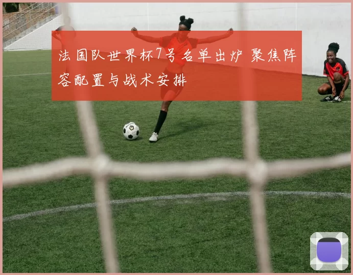 法国队世界杯7号名单出炉 聚焦阵容配置与战术安排