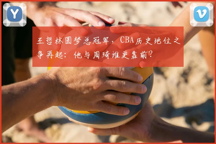 王哲林圆梦总冠军，CBA历史地位之争再起：他与周琦谁更靠前？