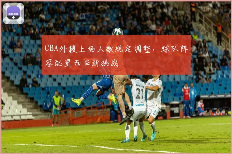 CBA外援上场人数规定调整,球队阵容配置面临新挑战