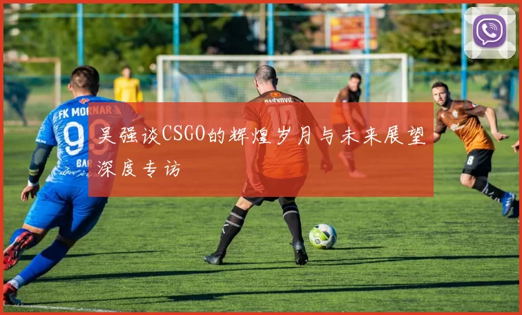 吴强谈CSGO的辉煌岁月与未来展望深度专访