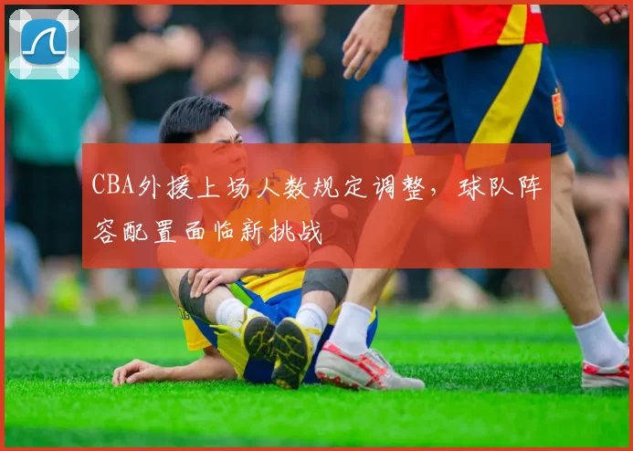 CBA外援上场人数规定调整,球队阵容配置面临新挑战