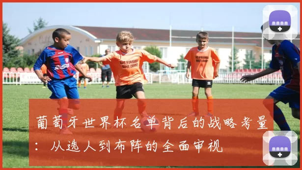 葡萄牙世界杯名单背后的战略考量：从选人到布阵的全面审视