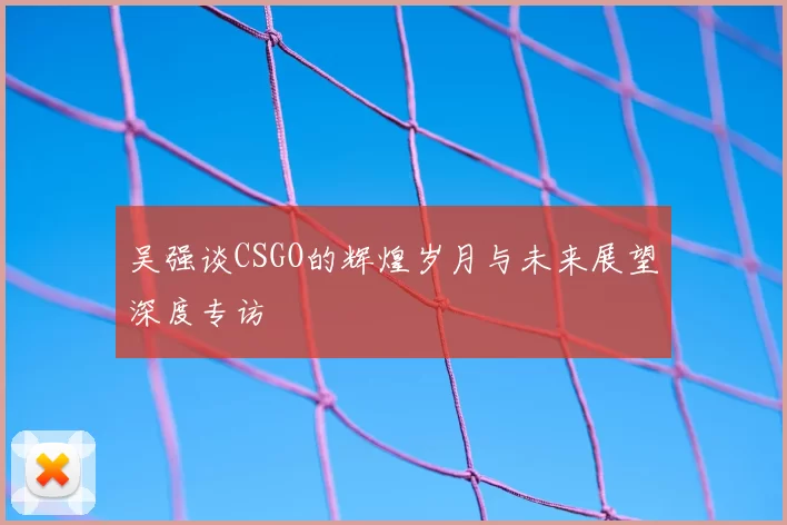 吴强谈CSGO的辉煌岁月与未来展望深度专访