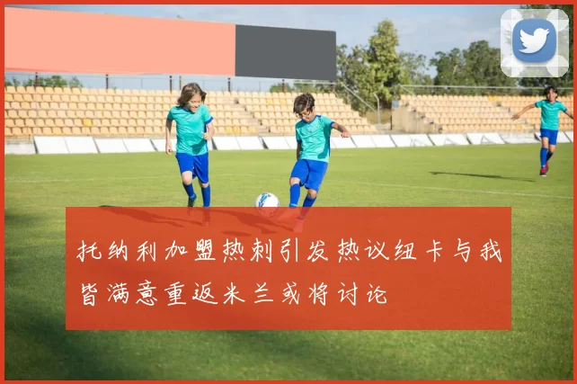 托纳利加盟热刺引发热议纽卡与我皆满意重返米兰或将讨论