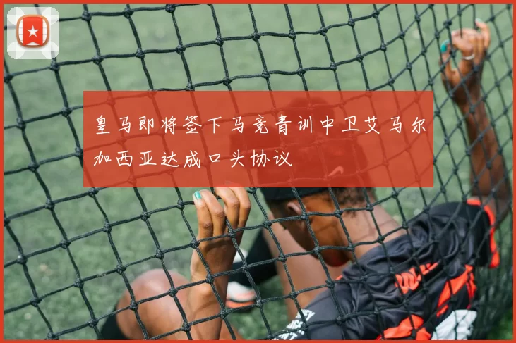 皇马即将签下马竞青训中卫艾马尔加西亚达成口头协议