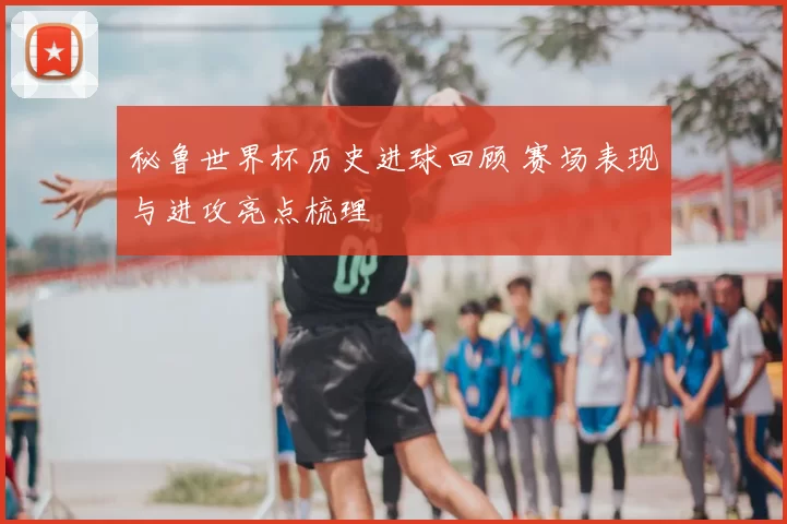 秘鲁世界杯历史进球回顾 赛场表现与进攻亮点梳理