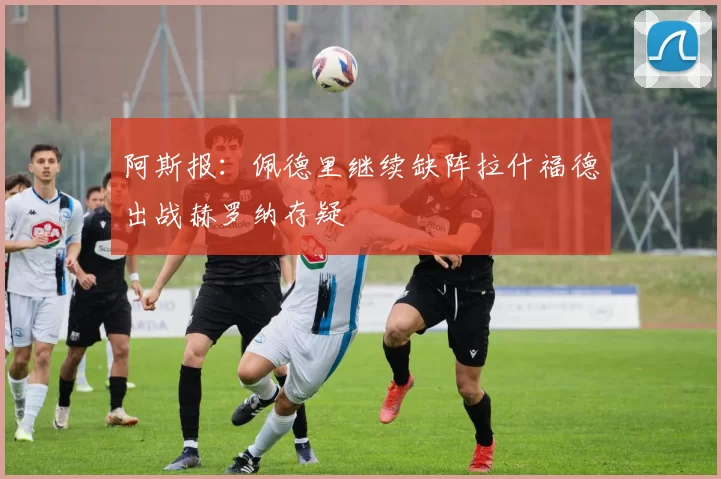 阿斯报:佩德里继续缺阵拉什福德出战赫罗纳存疑