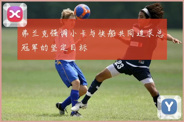 弗兰克强调小卡与快船共同追求总冠军的坚定目标