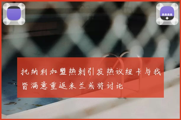 托纳利加盟热刺引发热议纽卡与我皆满意重返米兰或将讨论
