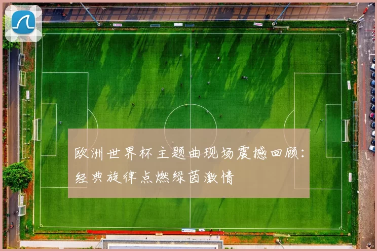 欧洲世界杯主题曲现场震撼回顾：经典旋律点燃绿茵激情