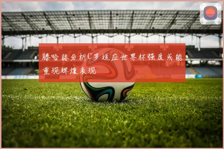 滕哈赫分析C罗适应世界杯强度或能重现辉煌表现
