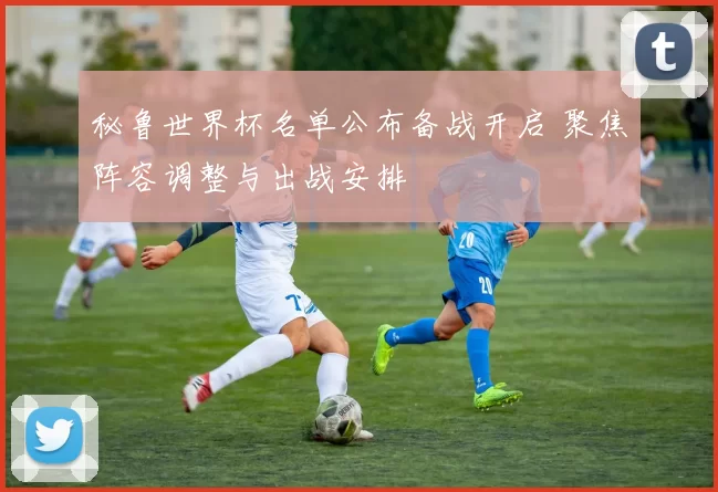 秘鲁世界杯名单公布备战开启 聚焦阵容调整与出战安排