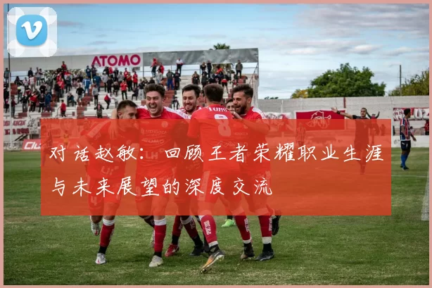 对话赵敏：回顾王者荣耀职业生涯与未来展望的深度交流