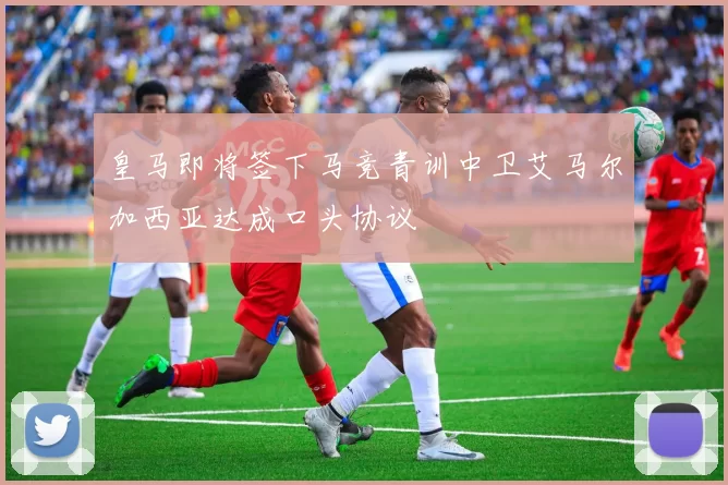 皇马即将签下马竞青训中卫艾马尔加西亚达成口头协议