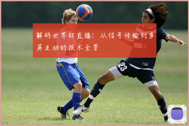 解码世界杯直播：从信号传输到多屏互动的技术全景
