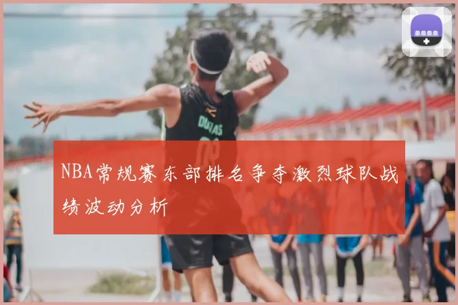 NBA常规赛东部排名争夺激烈球队战绩波动分析