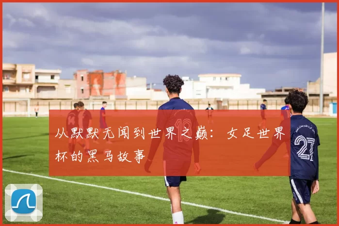 从默默无闻到世界之巅：女足世界杯的黑马故事