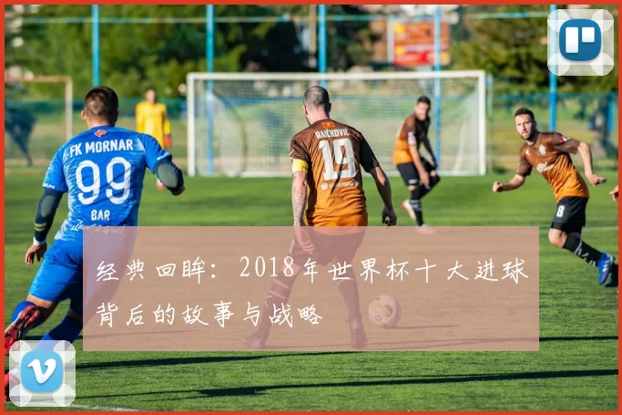 经典回眸：2018年世界杯十大进球背后的故事与战略