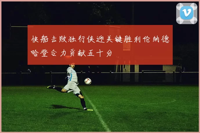 快船击败独行侠迎关键胜利伦纳德哈登合力贡献五十分