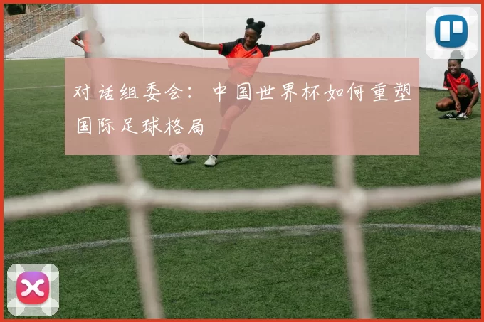 对话组委会：中国世界杯如何重塑国际足球格局