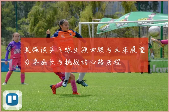 吴强谈乒乓球生涯回顾与未来展望分享成长与挑战的心路历程