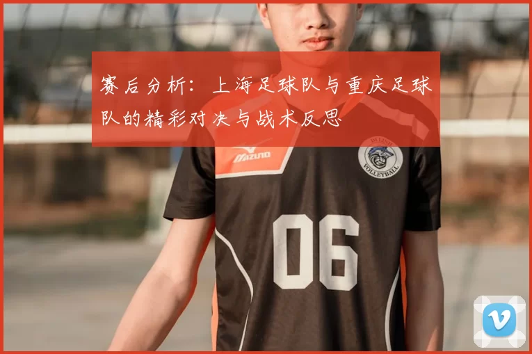 赛后分析:上海足球队与重庆足球队的精彩对决与战术反思