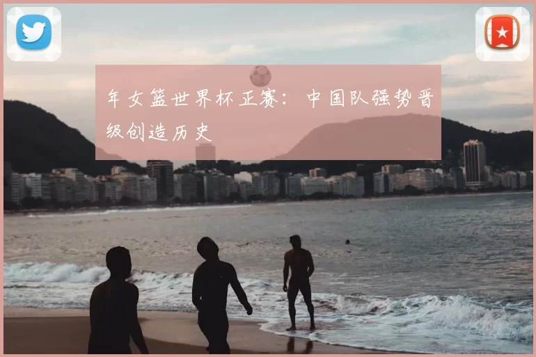 年女篮世界杯正赛：中国队强势晋级创造历史