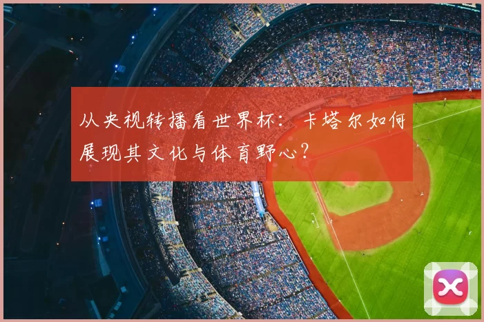从央视转播看世界杯：卡塔尔如何展现其文化与体育野心？