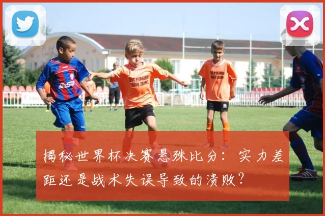 揭秘世界杯决赛悬殊比分：实力差距还是战术失误导致的溃败？