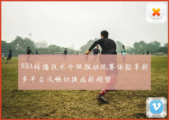 NBA转播技术升级推动观赛体验革新多平台流畅切换成新趋势
