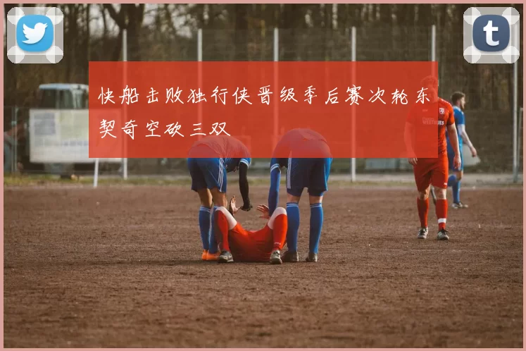 快船击败独行侠晋级季后赛次轮东契奇空砍三双