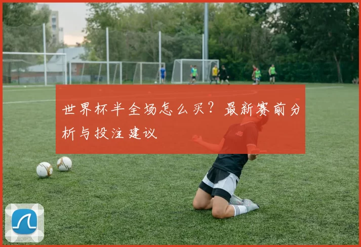 世界杯半全场怎么买?最新赛前分析与投注建议